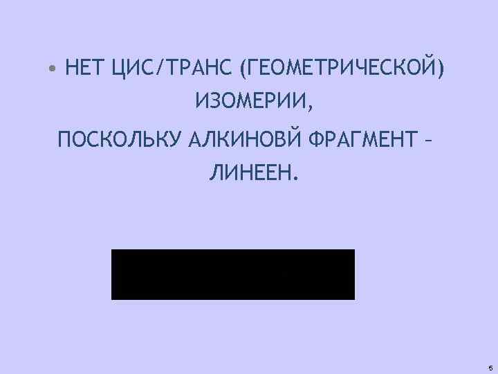  • НЕТ ЦИС/ТРАНС (ГЕОМЕТРИЧЕСКОЙ) ИЗОМЕРИИ, ПОСКОЛЬКУ АЛКИНОВЙ ФРАГМЕНТ – ЛИНЕЕН. 5 