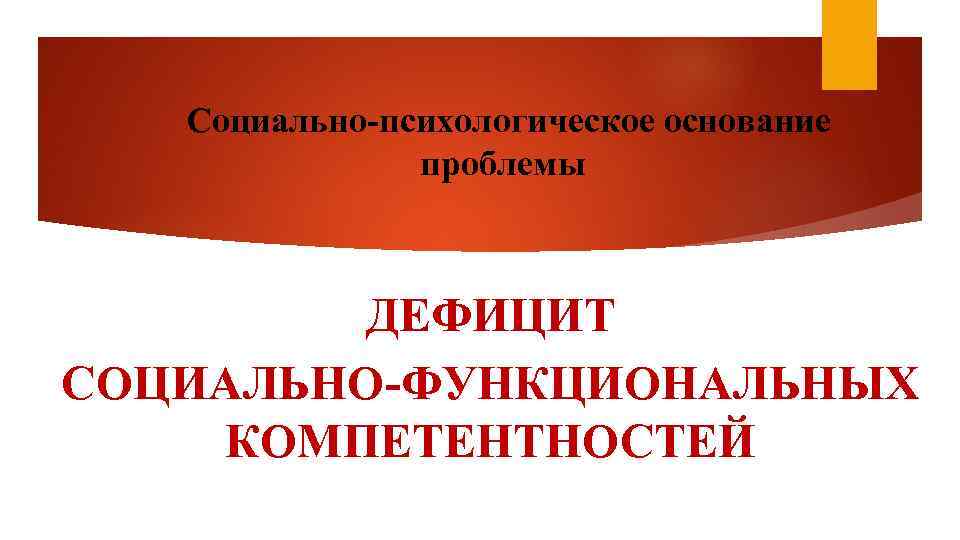 Социально-психологическое основание проблемы ДЕФИЦИТ СОЦИАЛЬНО-ФУНКЦИОНАЛЬНЫХ КОМПЕТЕНТНОСТЕЙ 