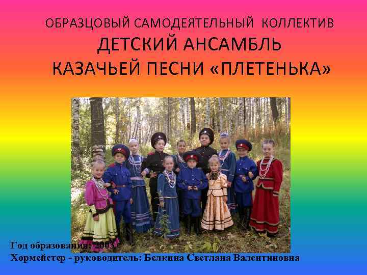 ОБРАЗЦОВЫЙ САМОДЕЯТЕЛЬНЫЙ КОЛЛЕКТИВ ДЕТСКИЙ АНСАМБЛЬ КАЗАЧЬЕЙ ПЕСНИ «ПЛЕТЕНЬКА» Год образования: 2003 Хормейстер - руководитель: