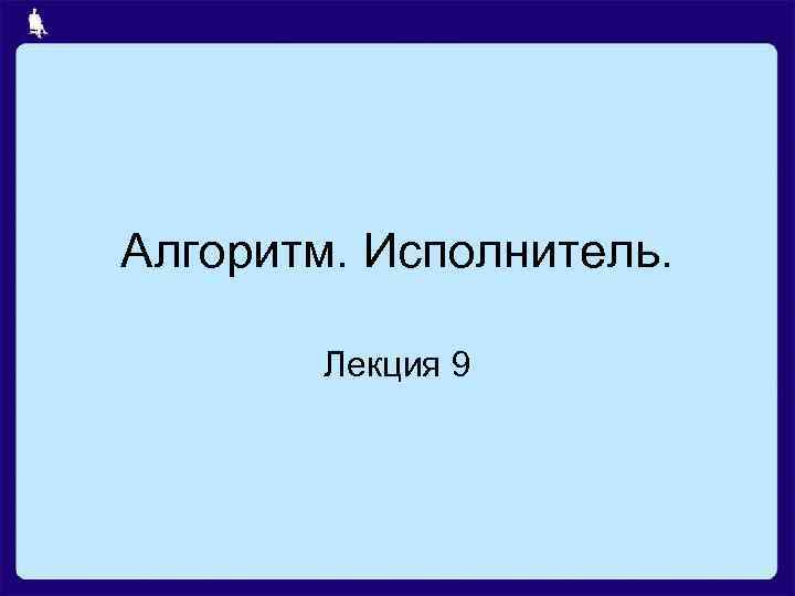 Алгоритм. Исполнитель. Лекция 9 