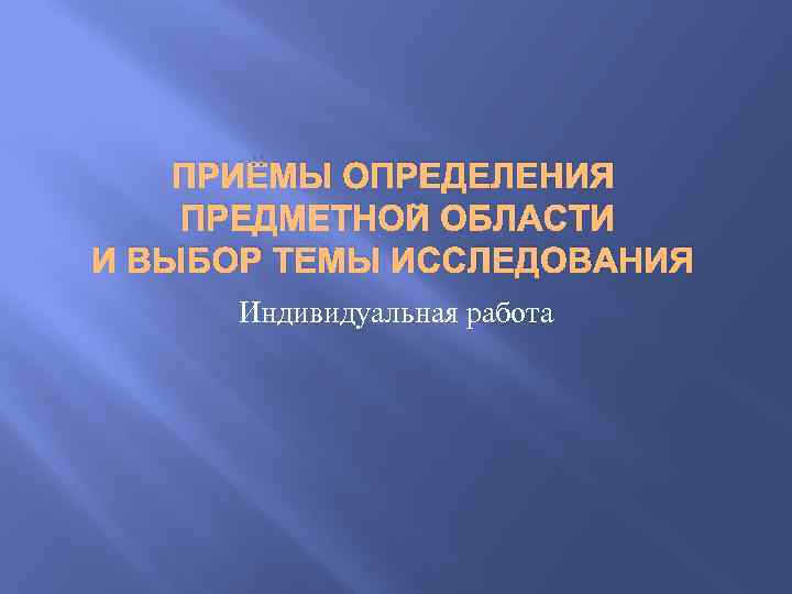 ПРИЁМЫ ОПРЕДЕЛЕНИЯ ПРЕДМЕТНОЙ ОБЛАСТИ И ВЫБОР ТЕМЫ ИССЛЕДОВАНИЯ Индивидуальная работа 