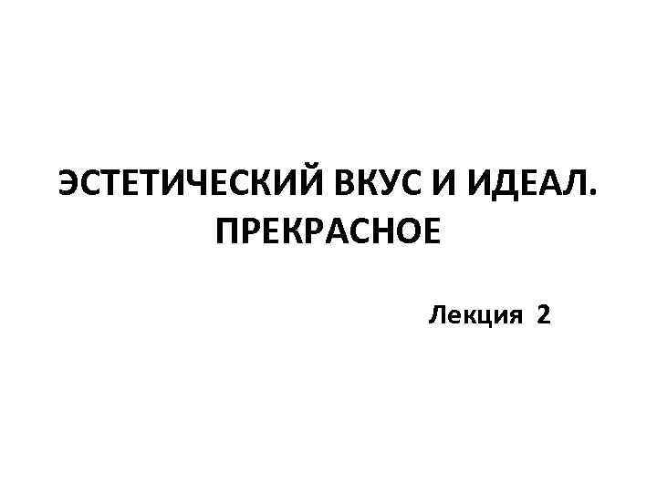 ЭСТЕТИЧЕСКИЙ ВКУС И ИДЕАЛ. ПРЕКРАСНОЕ Лекция 2 