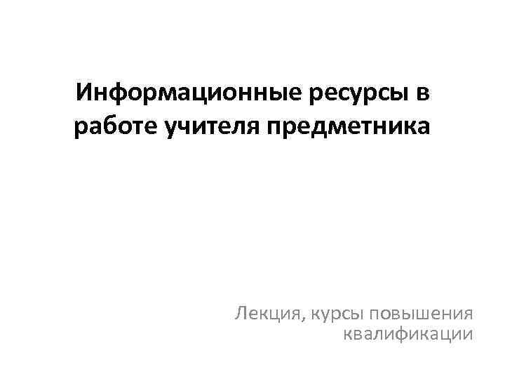 Информационные ресурсы в работе учителя предметника Лекция, курсы повышения квалификации 