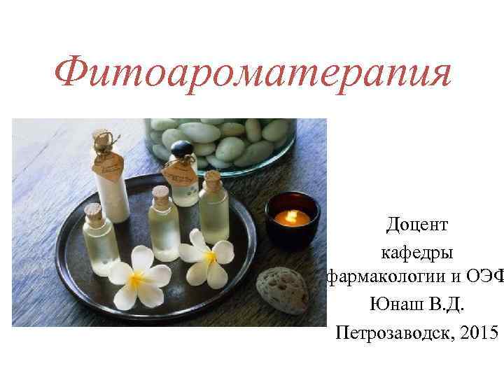 Фитоароматерапия Доцент кафедры фармакологии и ОЭФ Юнаш В. Д. Петрозаводск, 2015 