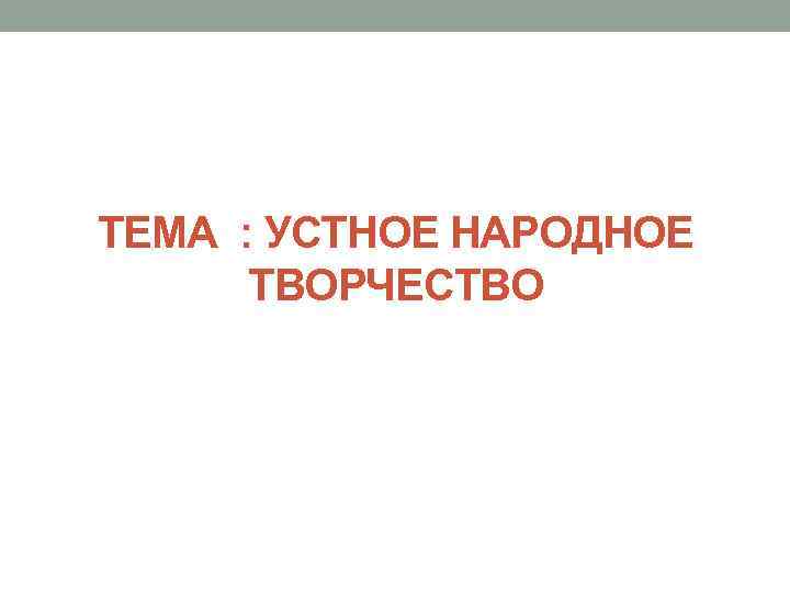 ТЕМА : УСТНОЕ НАРОДНОЕ ТВОРЧЕСТВО 