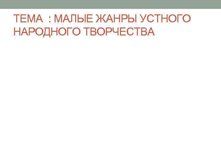 ТЕМА : МАЛЫЕ ЖАНРЫ УСТНОГО НАРОДНОГО ТВОРЧЕСТВА 