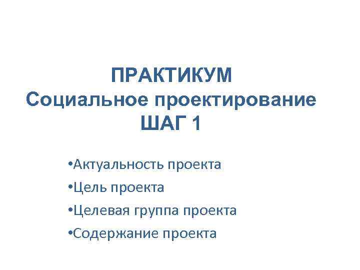 ПРАКТИКУМ Социальное проектирование ШАГ 1 • Актуальность проекта • Целевая группа проекта • Содержание