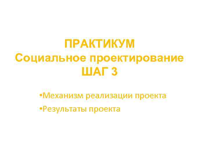 ПРАКТИКУМ Социальное проектирование ШАГ 3 • Механизм реализации проекта • Результаты проекта 