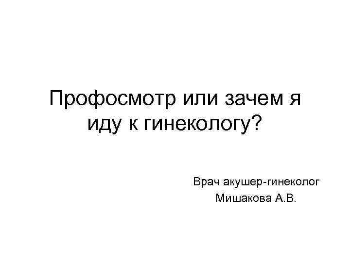 Профосмотр или зачем я иду к гинекологу? Врач акушер-гинеколог Мишакова А. В. 