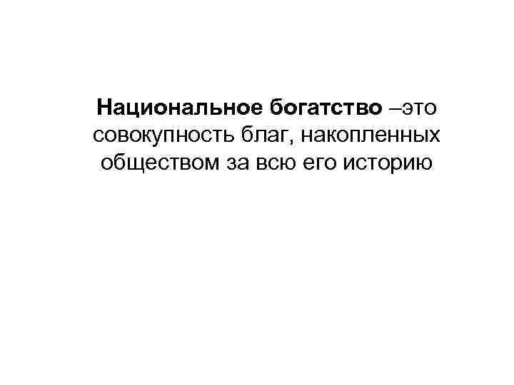 Национальное богатство –это совокупность благ, накопленных обществом за всю его историю 