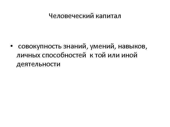 Человеческий капитал • совокупность знаний, умений, навыков, личных способностей к той или иной деятельности