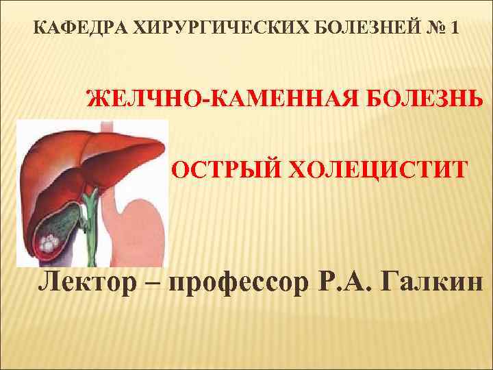 КАФЕДРА ХИРУРГИЧЕСКИХ БОЛЕЗНЕЙ № 1 ЖЕЛЧНО-КАМЕННАЯ БОЛЕЗНЬ ОСТРЫЙ ХОЛЕЦИСТИТ Лектор – профессор Р. А.