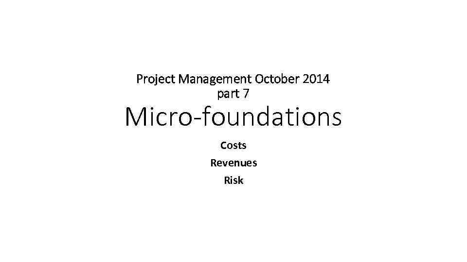 Project Management October 2014 part 7 Micro-foundations Costs Revenues Risk 