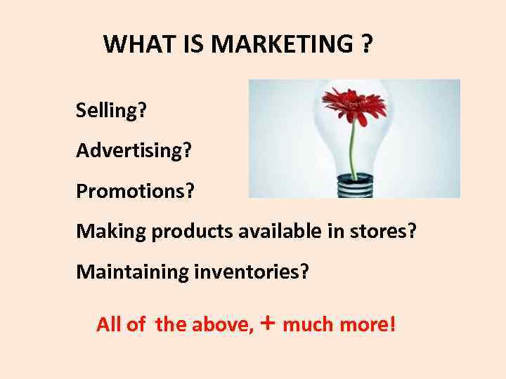  WHAT IS MARKETING ? Selling? Advertising? Promotions? Making products available in stores? Maintaining