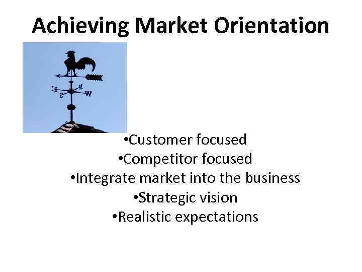 Achieving Market Orientation • Customer focused • Competitor focused • Integrate market into the