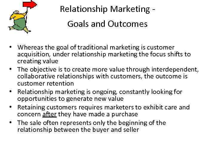 Relationship Marketing Goals and Outcomes • Whereas the goal of traditional marketing is customer