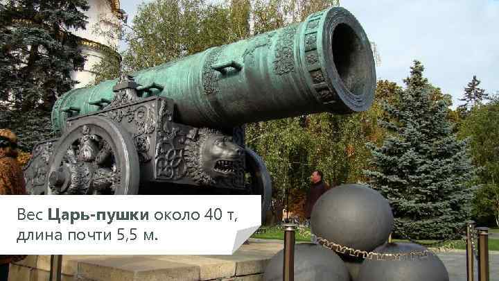 Вес Царь-пушки около 40 т, длина почти 5, 5 м. 