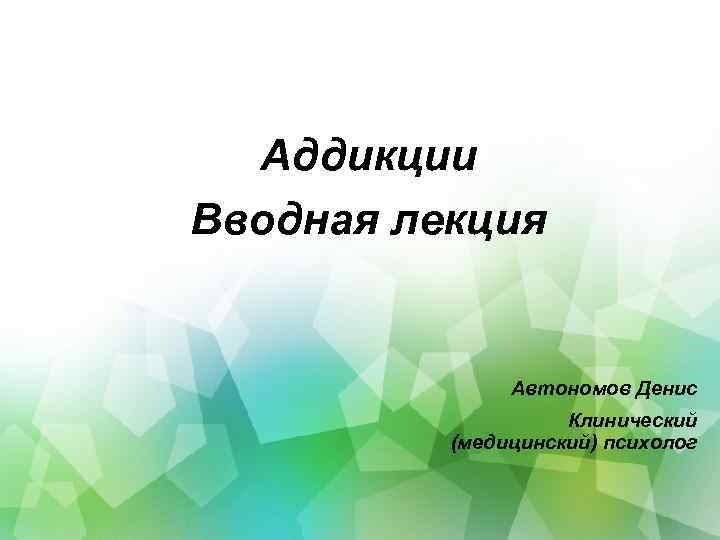 Аддикции Вводная лекция Автономов Денис Клинический (медицинский) психолог 