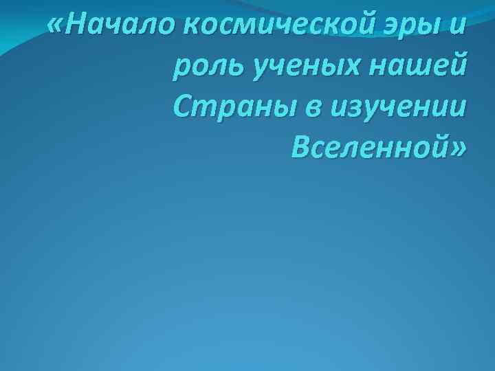  «Начало космической эры и роль ученых нашей Страны в изучении Вселенной» 