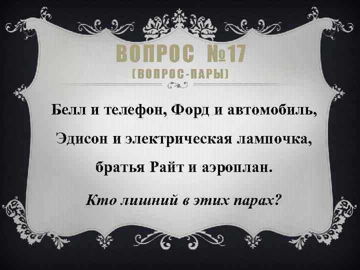 ВОПРОС № 17 (ВОПРОС-ПАРЫ) Белл и телефон, Форд и автомобиль, Эдисон и электрическая лампочка,