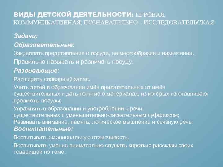 ВИДЫ ДЕТСКОЙ ДЕЯТЕЛЬНОСТИ: ИГРОВАЯ, КОММУНИКАТИВНАЯ, ПОЗНАВАТЕЛЬНО – ИССЛЕДОВАТЕЛЬСКАЯ. Задачи: Образовательные: Закреплять представления о посуде,