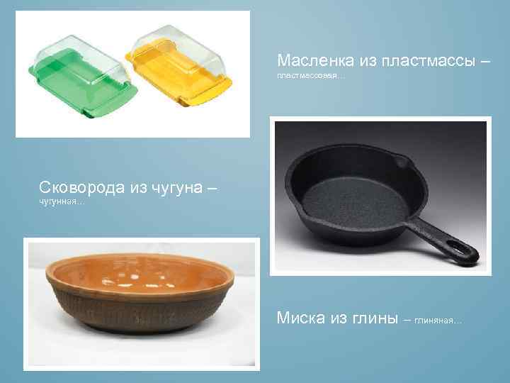 Масленка из пластмассы – пластмассовая… Сковорода из чугуна – чугунная… Миска из глины –
