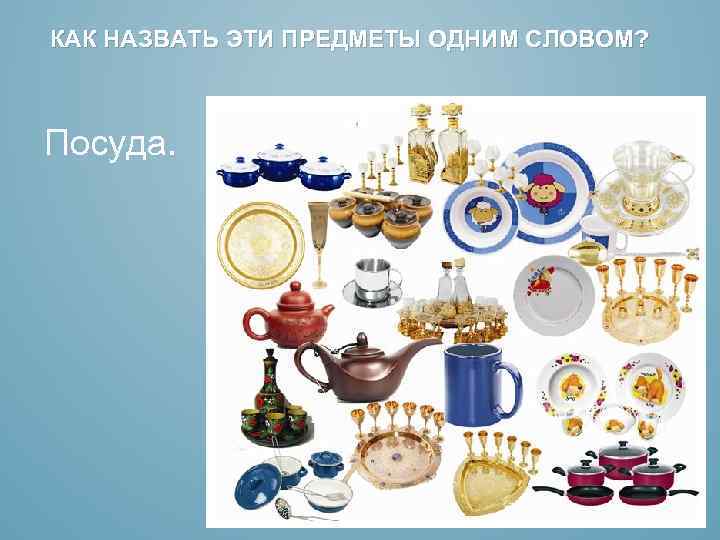 КАК НАЗВАТЬ ЭТИ ПРЕДМЕТЫ ОДНИМ СЛОВОМ? Посуда. 
