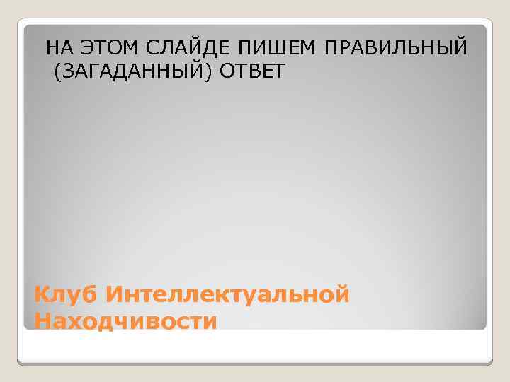 НА ЭТОМ СЛАЙДЕ ПИШЕМ ПРАВИЛЬНЫЙ (ЗАГАДАННЫЙ) ОТВЕТ Клуб Интеллектуальной Находчивости 