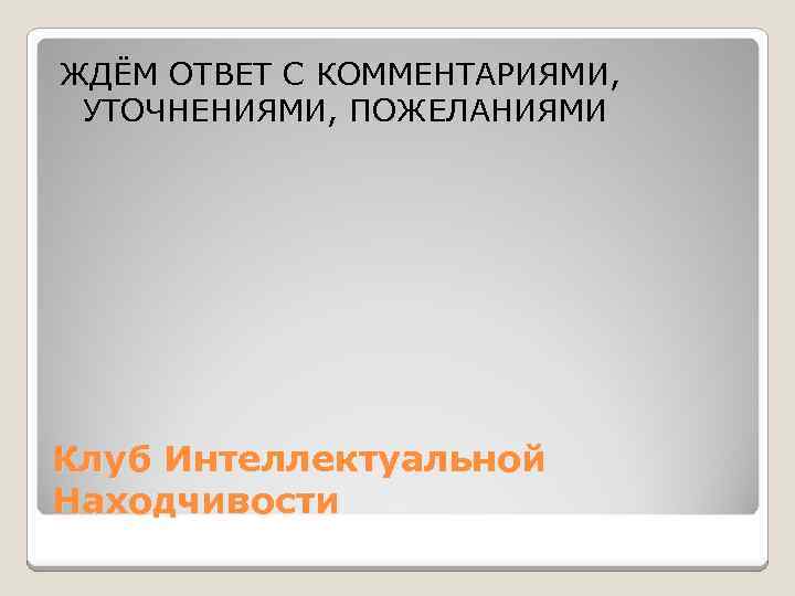 ЖДЁМ ОТВЕТ С КОММЕНТАРИЯМИ, УТОЧНЕНИЯМИ, ПОЖЕЛАНИЯМИ Клуб Интеллектуальной Находчивости 