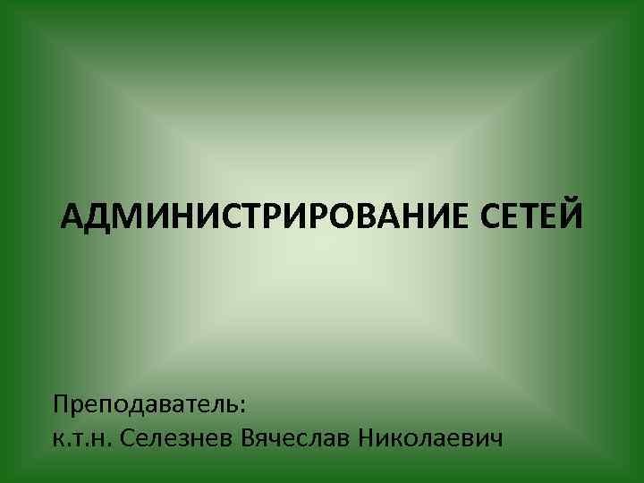 АДМИНИСТРИРОВАНИЕ СЕТЕЙ Преподаватель: к. т. н. Селезнев Вячеслав Николаевич 