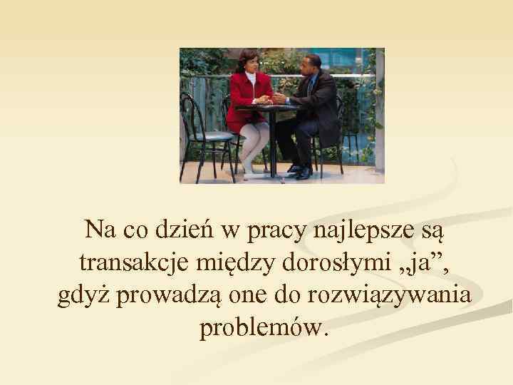 Na co dzień w pracy najlepsze są transakcje między dorosłymi „ja”, gdyż prowadzą one