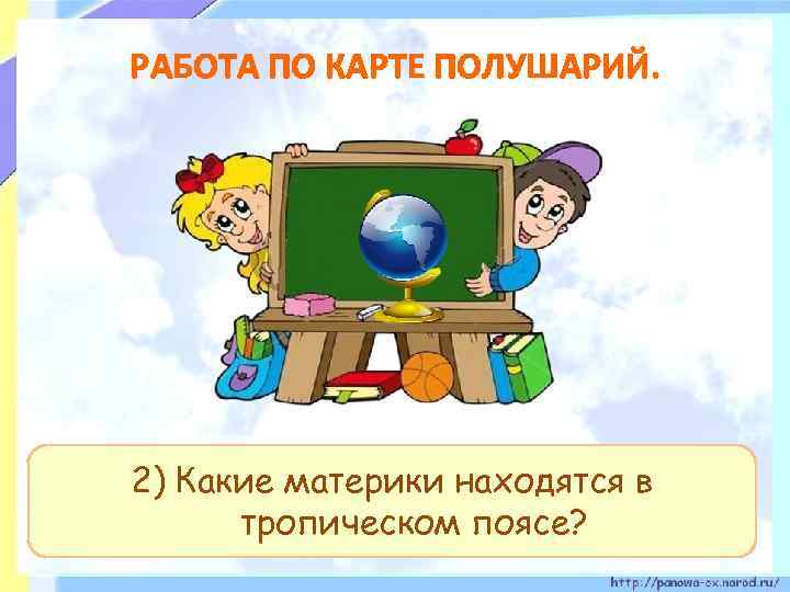 РАБОТА ПО КАРТЕ ПОЛУШАРИЙ. 2) Какие материки находятся в тропическом поясе? 