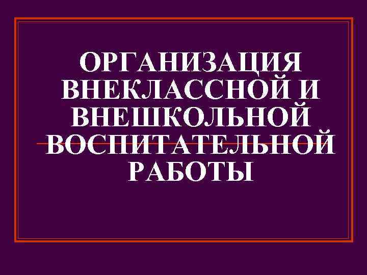 ОРГАНИЗАЦИЯ ВНЕКЛАССНОЙ И ВНЕШКОЛЬНОЙ ВОСПИТАТЕЛЬНОЙ РАБОТЫ 