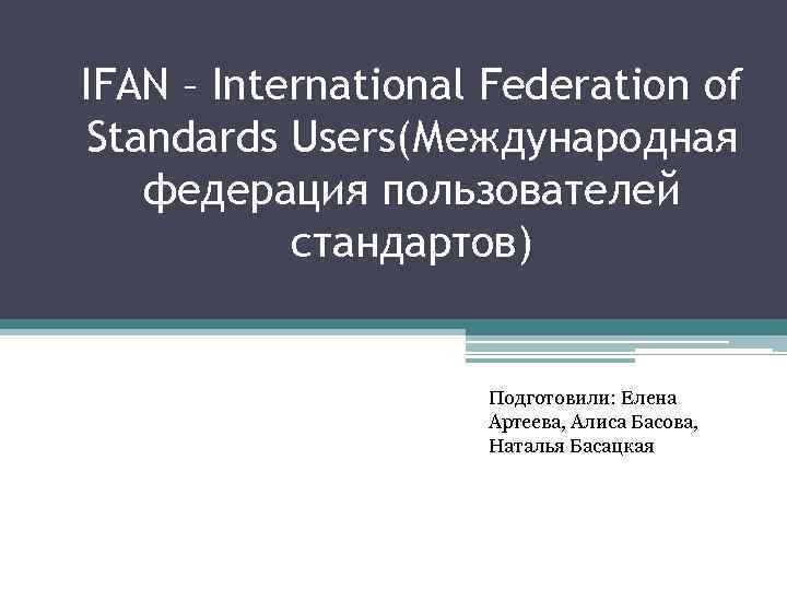 IFAN – International Federation of Standards Users(Международная федерация пользователей стандартов) Подготовили: Елена Артеева, Алиса