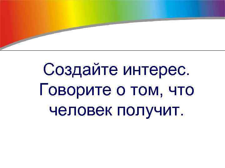 Создайте интерес. Говорите о том, что человек получит. 