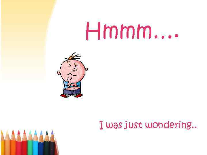 Hmmm…. I was just wondering. . 