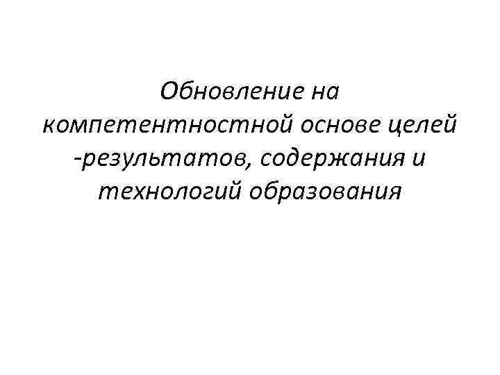 Обновление на компетентностной основе целей -результатов, содержания и технологий образования 