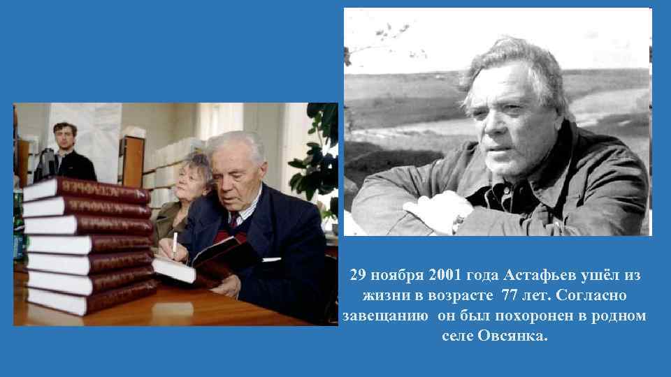 29 ноября 2001 года Астафьев ушёл из жизни в возрасте 77 лет. Согласно завещанию