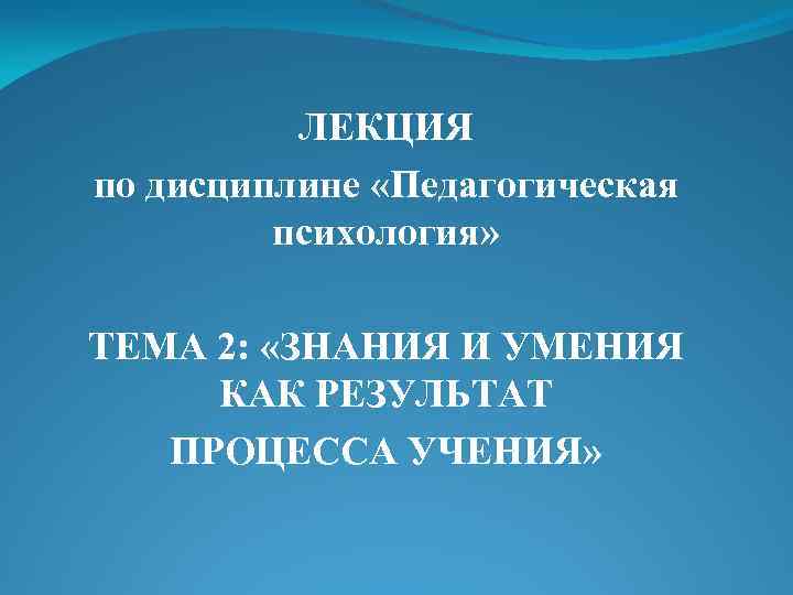 ЛЕКЦИЯ по дисциплине «Педагогическая психология» ТЕМА 2: «ЗНАНИЯ И УМЕНИЯ КАК РЕЗУЛЬТАТ ПРОЦЕССА УЧЕНИЯ»