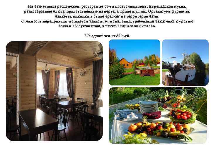 На базе отдыха расположен ресторан до 60 -ти посадочных мест. Европейская кухня, разнообразные блюда,