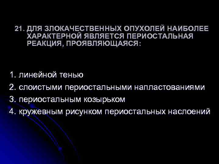 21. ДЛЯ ЗЛОКАЧЕСТВЕННЫХ ОПУХОЛЕЙ НАИБОЛЕЕ ХАРАКТЕРНОЙ ЯВЛЯЕТСЯ ПЕРИОСТАЛЬНАЯ РЕАКЦИЯ, ПРОЯВЛЯЮЩАЯСЯ: 1. линейной тенью 2.