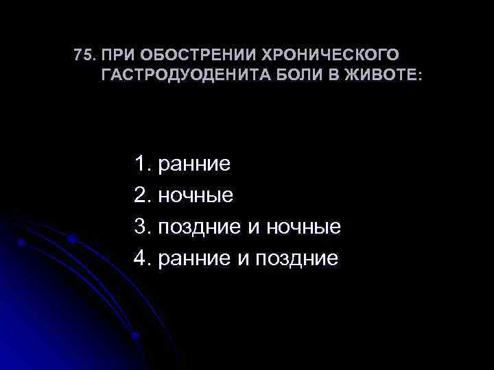 75. ПРИ ОБОСТРЕНИИ ХРОНИЧЕСКОГО ГАСТРОДУОДЕНИТА БОЛИ В ЖИВОТЕ: 1. ранние 2. ночные 3. поздние