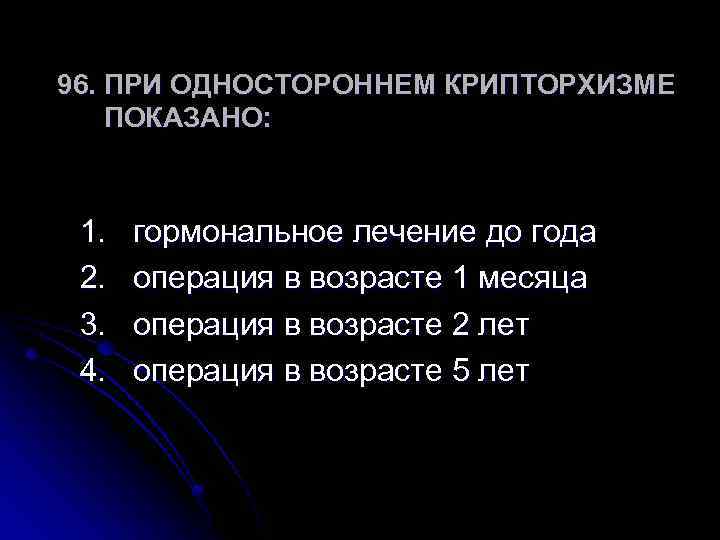 96. ПРИ ОДНОСТОРОННЕМ КРИПТОРХИЗМЕ ПОКАЗАНО: 1. 2. 3. 4. гормональное лечение до года операция