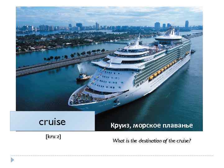 cruise [kruːz] Круиз, морское плаванье What is the destination of the cruise? 