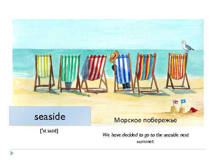 seaside ['siːsaɪd] Морское побережье We have decided to go to the seaside next summer.