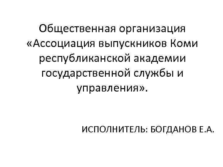 Общественная организация «Ассоциация выпускников Коми республиканской академии государственной службы и управления» . ИСПОЛНИТЕЛЬ: БОГДАНОВ