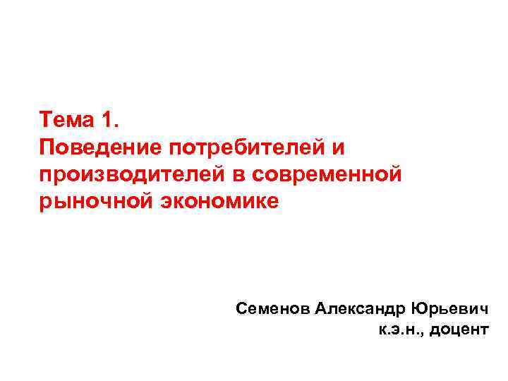 Тема 1. Поведение потребителей и производителей в современной рыночной экономике Cеменов Александр Юрьевич к.