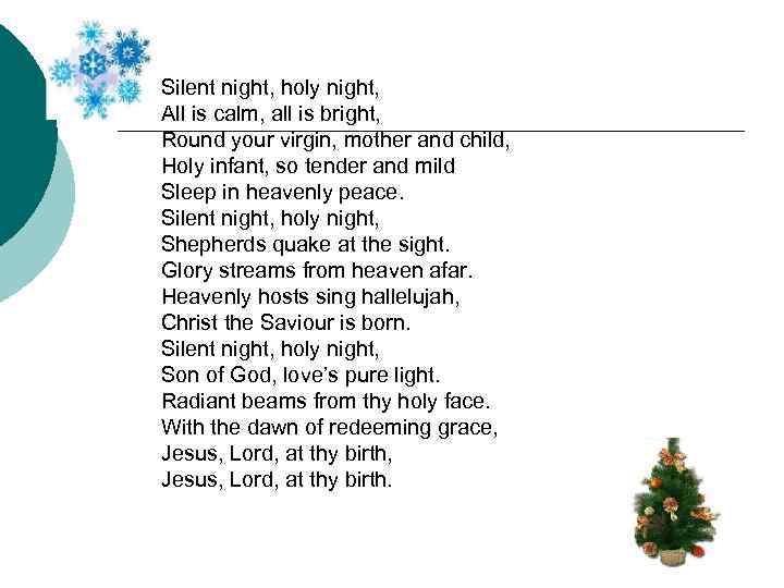Silent night, holy night, All is calm, all is bright, Round your virgin, mother