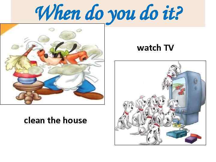 When do you do it? watch TV clean the house 