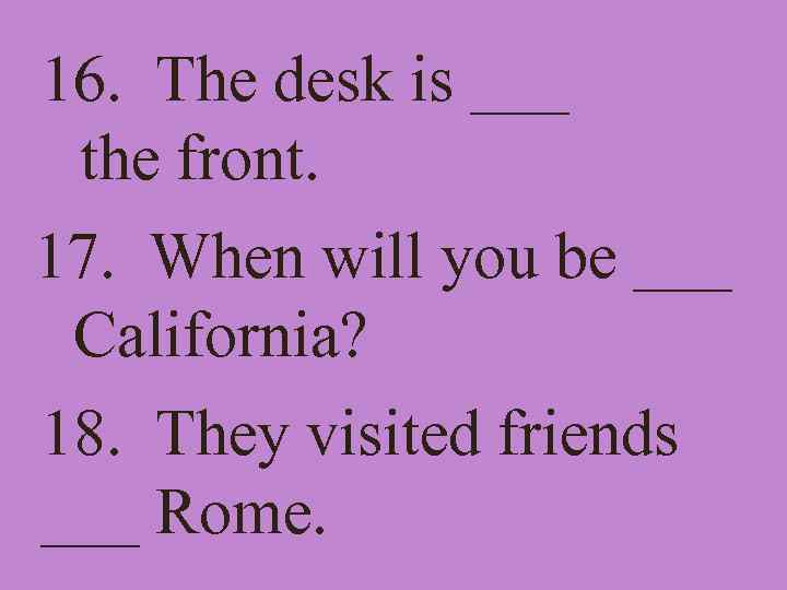 16. The desk is ___ the front. 17. When will you be ___ California?